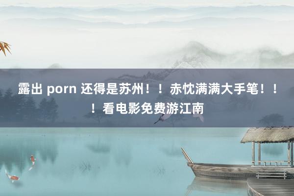 露出 porn 还得是苏州！！赤忱满满大手笔！！！看电影免费游江南