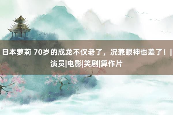 日本萝莉 70岁的成龙不仅老了，况兼眼神也差了！|演员|电影|笑剧|算作片