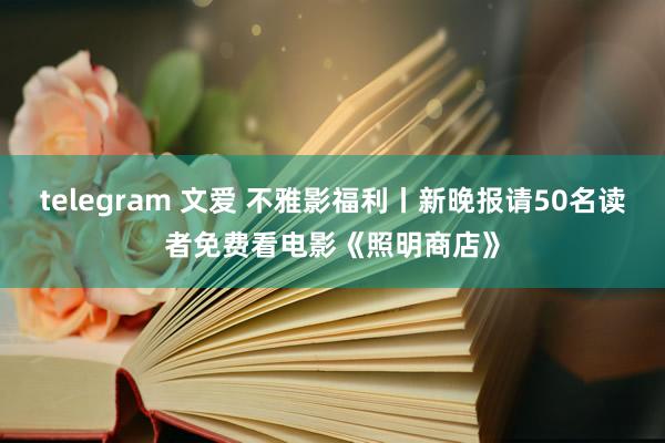 telegram 文爱 不雅影福利丨新晚报请50名读者免费看电影《照明商店》