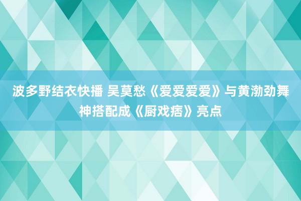 波多野结衣快播 吴莫愁《爱爱爱爱》与黄渤劲舞神搭配成《厨戏痞》亮点