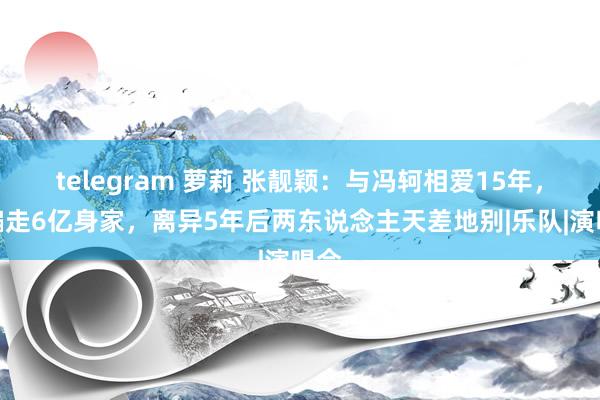 telegram 萝莉 张靓颖：与冯轲相爱15年，被骗走6亿身家，离异5年后两东说念主天差地别|乐队|演唱会