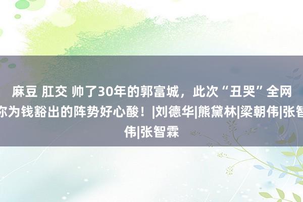 麻豆 肛交 帅了30年的郭富城，此次“丑哭”全网，你为钱豁出的阵势好心酸！|刘德华|熊黛林|梁朝伟|张智霖