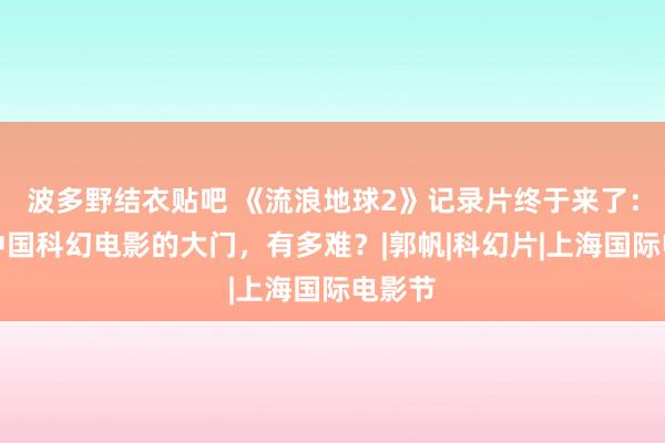 波多野结衣贴吧 《流浪地球2》记录片终于来了：踹开中国科幻电影的大门，有多难？|郭帆|科幻片|上海国际电影节