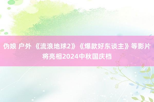 伪娘 户外 《流浪地球2》《爆款好东谈主》等影片将亮相2024中秋国庆档