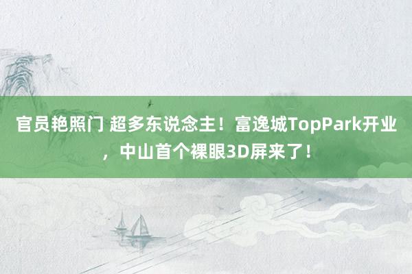 官员艳照门 超多东说念主！富逸城TopPark开业，中山首个裸眼3D屏来了！