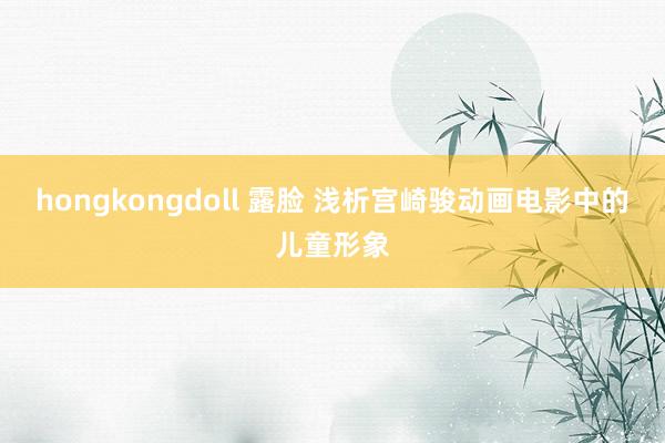 hongkongdoll 露脸 浅析宫崎骏动画电影中的儿童形象