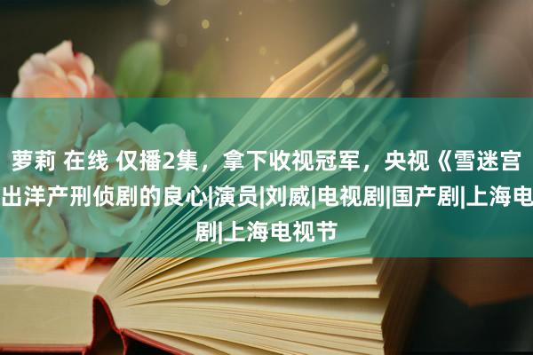 萝莉 在线 仅播2集，拿下收视冠军，央视《雪迷宫》拍出洋产刑侦剧的良心|演员|刘威|电视剧|国产剧|上海电视节