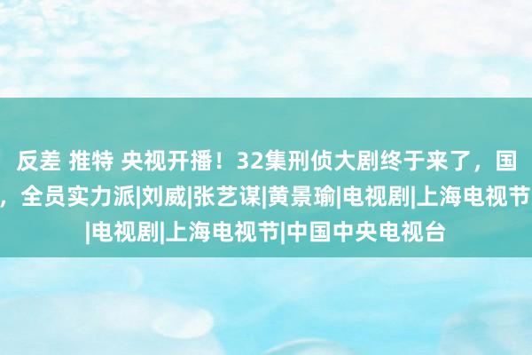 反差 推特 央视开播！32集刑侦大剧终于来了，国度一级演员镇守，全员实力派|刘威|张艺谋|黄景瑜|电视剧|上海电视节|中国中央电视台