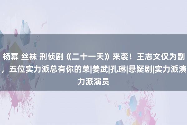 杨幂 丝袜 刑侦剧《二十一天》来袭！王志文仅为副角，五位实力派总有你的菜|姜武|孔琳|悬疑剧|实力派演员