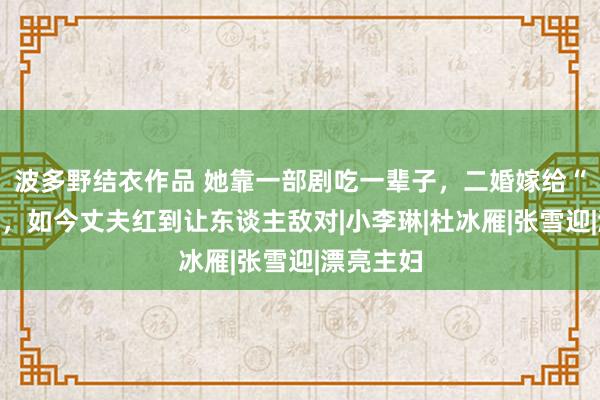 波多野结衣作品 她靠一部剧吃一辈子，二婚嫁给“软饭男”，如今丈夫红到让东谈主敌对|小李琳|杜冰雁|张雪迎|漂亮主妇