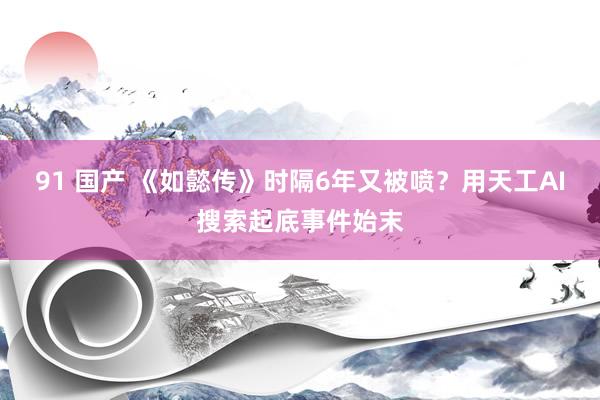 91 国产 《如懿传》时隔6年又被喷？用天工AI搜索起底事件始末