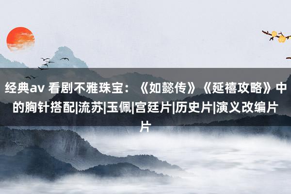 经典av 看剧不雅珠宝：《如懿传》《延禧攻略》中的胸针搭配|流苏|玉佩|宫廷片|历史片|演义改编片