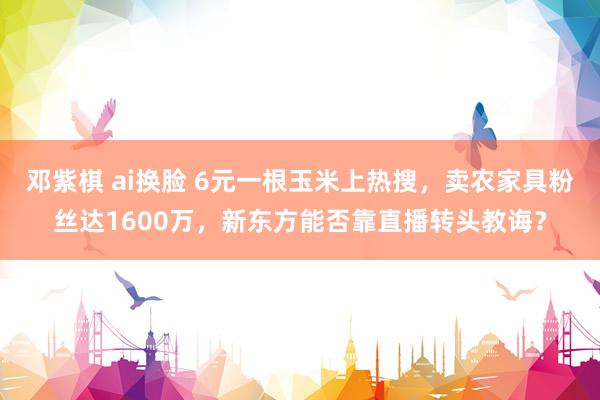 邓紫棋 ai换脸 6元一根玉米上热搜，卖农家具粉丝达1600万，新东方能否靠直播转头教诲？