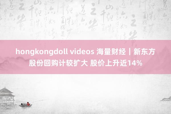 hongkongdoll videos 海量财经｜新东方股份回购计较扩大 股价上升近14%