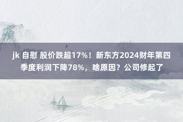 jk 自慰 股价跌超17%！新东方2024财年第四季度利润下降78%，啥原因？公司修起了