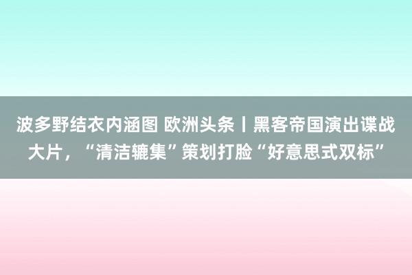 波多野结衣内涵图 欧洲头条丨黑客帝国演出谍战大片，“清洁辘集”策划打脸“好意思式双标”