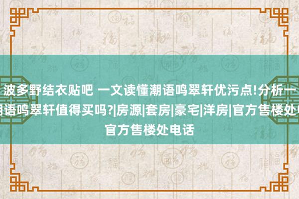 波多野结衣贴吧 一文读懂潮语鸣翠轩优污点!分析一下潮语鸣翠轩值得买吗?|房源|套房|豪宅|洋房|官方售楼处电话