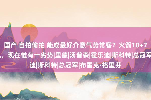 国产 自拍偷拍 能成最好介意气势常客？火箭10+7后卫具备三上风，现在惟有一劣势|里德|汤普森|霍乐迪|斯科特|总冠军|布雷克·格里芬