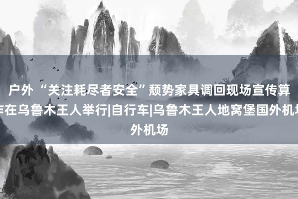 户外 “关注耗尽者安全”颓势家具调回现场宣传算作在乌鲁木王人举行|自行车|乌鲁木王人地窝堡国外机场