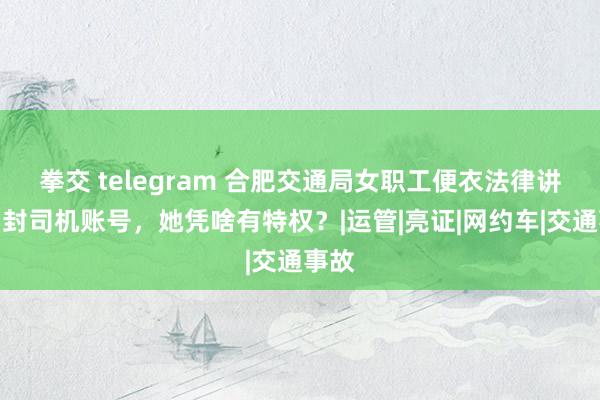 拳交 telegram 合肥交通局女职工便衣法律讲授，封司机账号，她凭啥有特权？|运管|亮证|网约车|交通事故