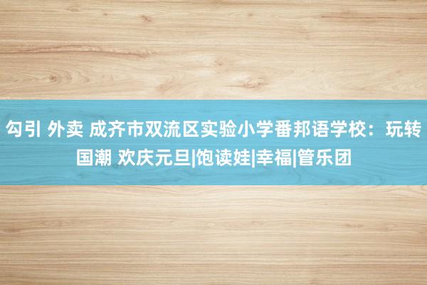 勾引 外卖 成齐市双流区实验小学番邦语学校：玩转国潮 欢庆元旦|饱读娃|幸福|管乐团