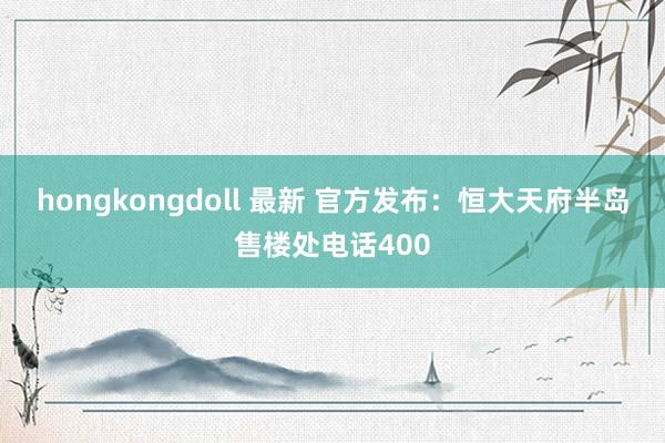 hongkongdoll 最新 官方发布：恒大天府半岛售楼处电话400