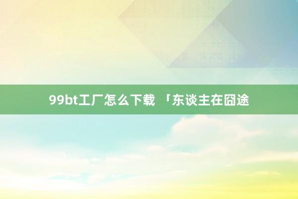 99bt工厂怎么下载 「东谈主在囧途